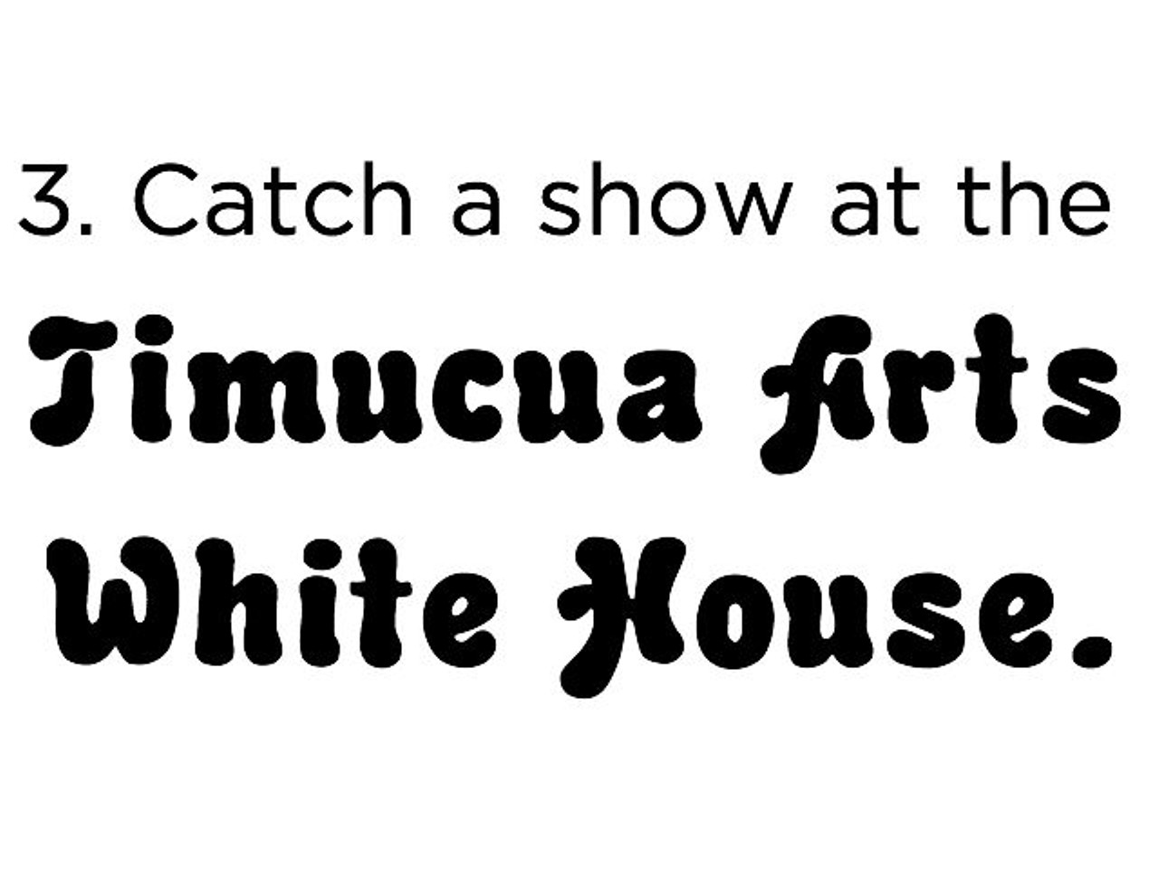 3.  See a show at the Timucua Arts White House (2000 S. Summerlin Ave., timucua.com). This unique music venue is actually the living room of local musician Benoit Glazer and his family, but don&#146;t by shy &#150; they&#146;ve transformed it into an acoustically pleasing venue with seating for up to 150. Most shows are free, but bring a bottle of wine to share. A pittance for such a gorgeous experience.