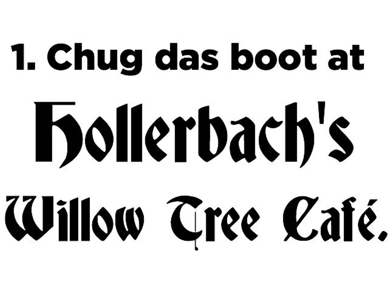 1. Chug das boot full of beer at Hollerbach&#146;s Willow Tree Caf&eacute; (205 E. First St., Sanford, willowtreecafe.com) while the crowd chants, German beer hall-style, &#147;Tiki-toki, tiki toki &#133; hoy! hoy! hoy!&#148;