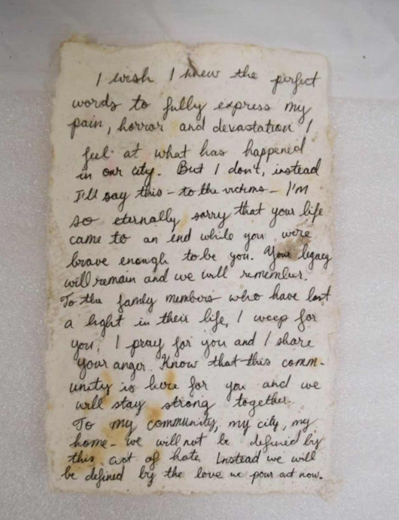 Handwritten Letter 
Description: 
Handwritten letter on what appears to be homemade paper that says, &#147;I wish I knew the perfect words to fully express my pain, horror and devastation I feel at what has happened in our city. But I don&#146;t, instead I&#146;ll say this- to the victims &#150; I&#146;m so eternally sorry that your life came to an end while you were brave enough to be you. Your legacy will remain and we will remember. To the family members who have lost a light in their life, I weep for you, I pray for you and I share your anger. Know that this community is here for you and we will stay strong together. To my community, my city, my home &#150; we will not be defined by this act of hate. Instead we will be defined by the love we pour out now.&#148; Written on the reverse side, &#147;Love is Love is Love is Love/ #orlandostrong.&#148;